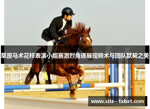 草原马术花样表演小组赛激烈角逐展现骑术与团队默契之美