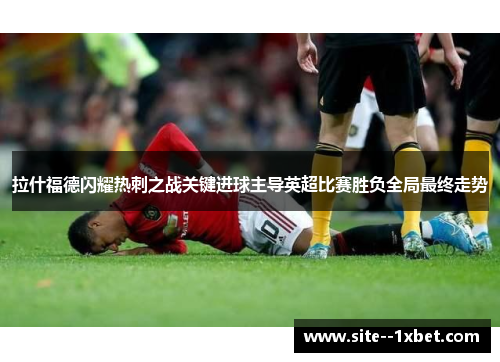 拉什福德闪耀热刺之战关键进球主导英超比赛胜负全局最终走势 拉什福德闪耀热刺之战关键进球主导英超比赛胜负全局最终走势