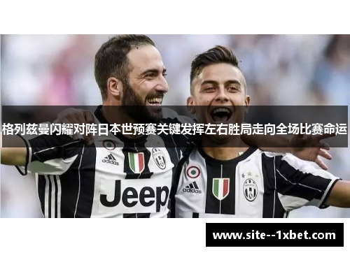 格列兹曼闪耀对阵日本世预赛关键发挥左右胜局走向全场比赛命运 格列兹曼闪耀对阵日本世预赛关键发挥左右胜局走向全场比赛命运