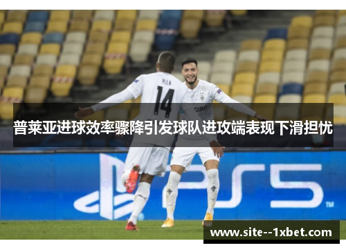 普莱亚进球效率骤降引发球队进攻端表现下滑担忧