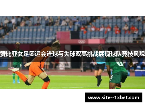 赞比亚女足奥运会进球与失球双高挑战展现球队竞技风貌 赞比亚女足奥运会进球与失球双高挑战展现球队竞技风貌