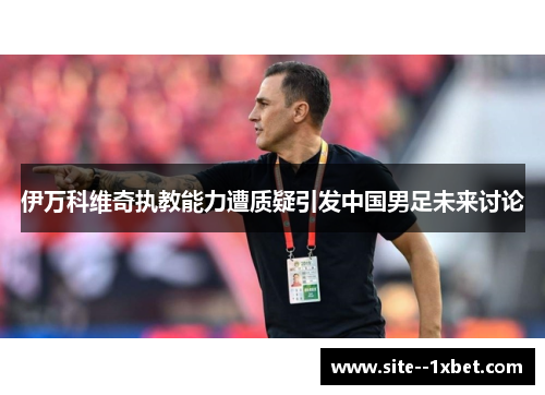 伊万科维奇执教能力遭质疑引发中国男足未来讨论 伊万科维奇执教能力遭质疑引发中国男足未来讨论