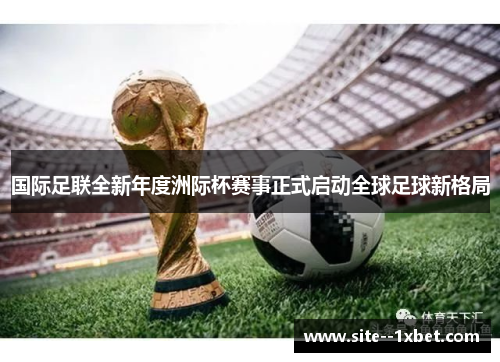 国际足联全新年度洲际杯赛事正式启动全球足球新格局 国际足联全新年度洲际杯赛事正式启动全球足球新格局