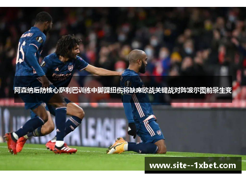 阿森纳后防核心萨利巴训练中脚踝扭伤将缺席欧战关键战对阵波尔图前景生变