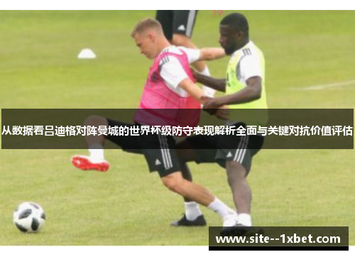从数据看吕迪格对阵曼城的世界杯级防守表现解析全面与关键对抗价值评估 从数据看吕迪格对阵曼城的世界杯级防守表现解析全面与关键对抗价值评估