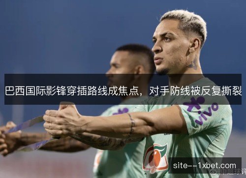 巴西国际影锋穿插路线成焦点，对手防线被反复撕裂